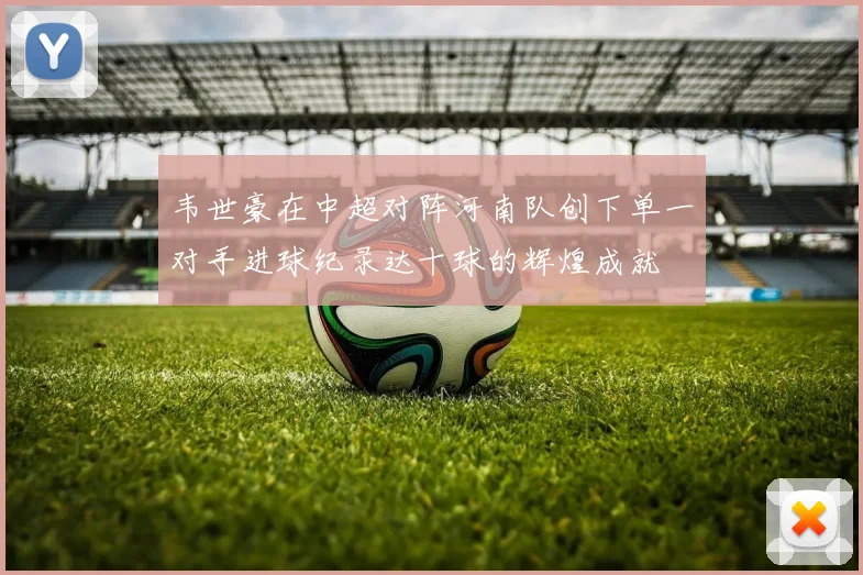 韦世豪在中超对阵河南队创下单一对手进球纪录达十球的辉煌成就