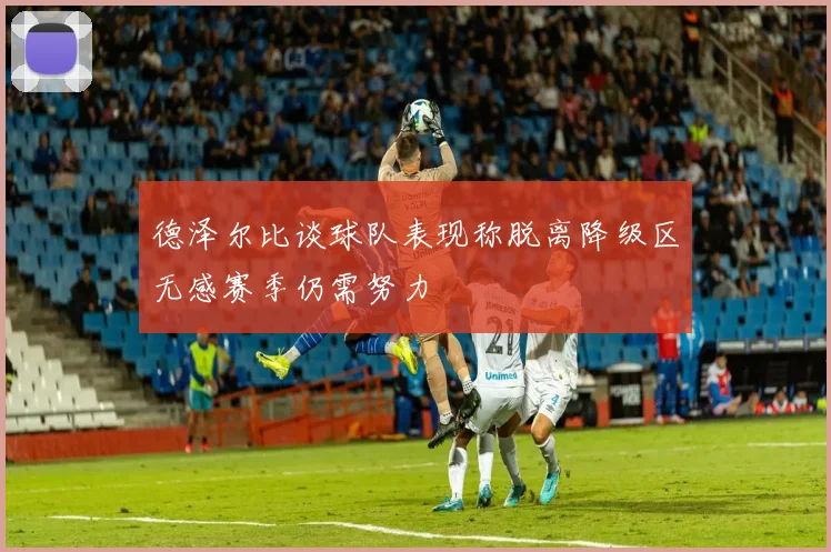 德泽尔比谈球队表现称脱离降级区无感赛季仍需努力
