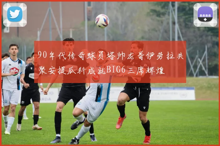 90年代传奇球员塔帅龙哥伊劳拉共聚安提瓜科成就BIG6三席辉煌