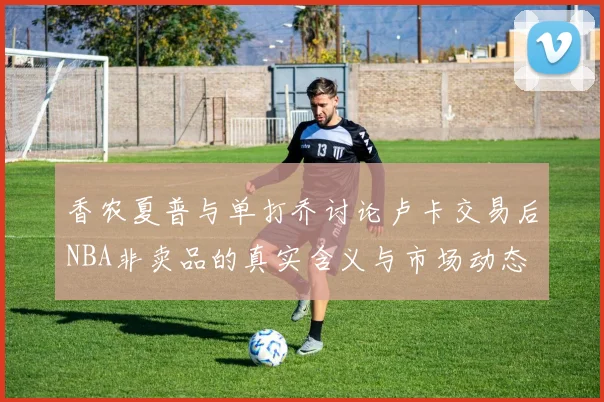 香农夏普与单打乔讨论卢卡交易后NBA非卖品的真实含义与市场动态