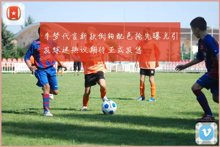 李梦代言新款倒钩配色抢先曝光引发球迷热议期待正式发售