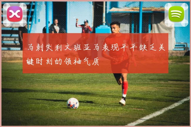 马刺失利文班亚马表现平平缺乏关键时刻的领袖气质