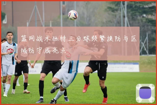 篮网战术独特三分球频繁换防与区域防守成亮点