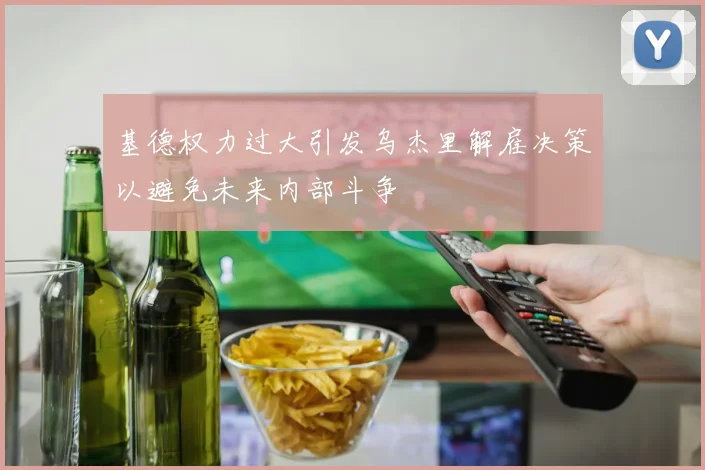基德权力过大引发乌杰里解雇决策以避免未来内部斗争
