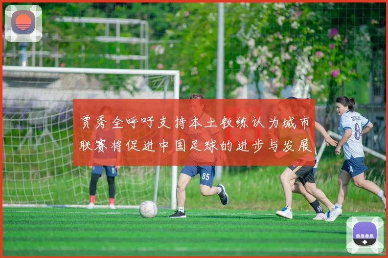 贾秀全呼吁支持本土教练认为城市联赛将促进中国足球的进步与发展