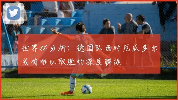 世界杯分析：德国队面对厄瓜多尔或将难以取胜的深度解读