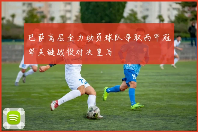 巴萨高层全力动员球队争取西甲冠军关键战役对决皇马