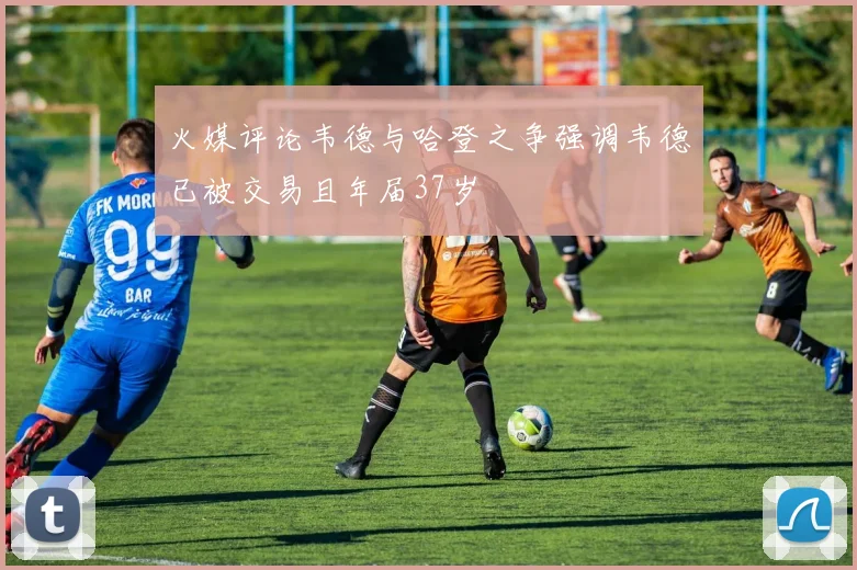 火媒评论韦德与哈登之争强调韦德已被交易且年届37岁