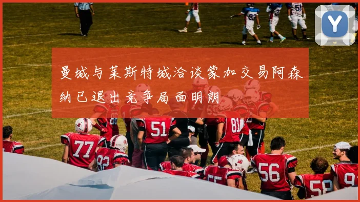 曼城与莱斯特城洽谈蒙加交易阿森纳已退出竞争局面明朗