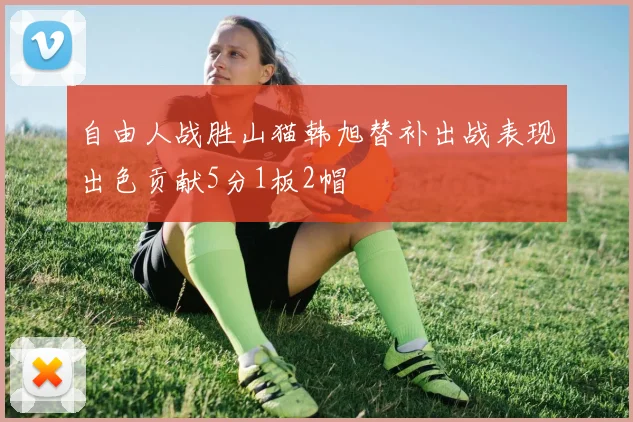 自由人战胜山猫韩旭替补出战表现出色贡献5分1板2帽