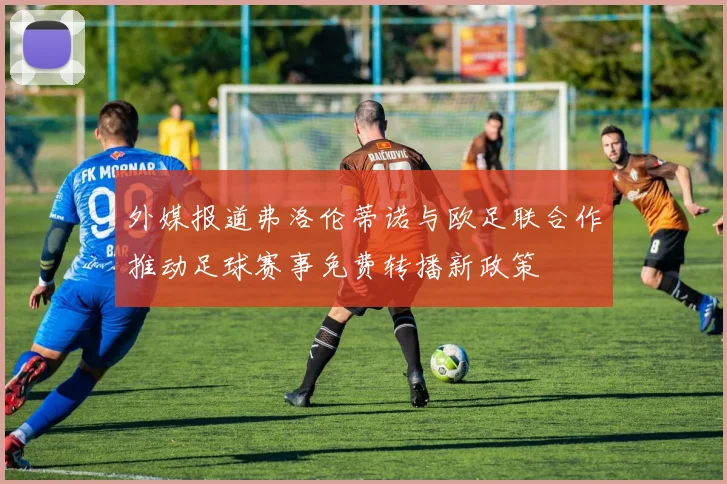 外媒报道弗洛伦蒂诺与欧足联合作推动足球赛事免费转播新政策