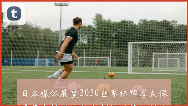 日本媒体展望2030世界杯阵容久保建英中村敬斗铃木彩艳继续担任主力
