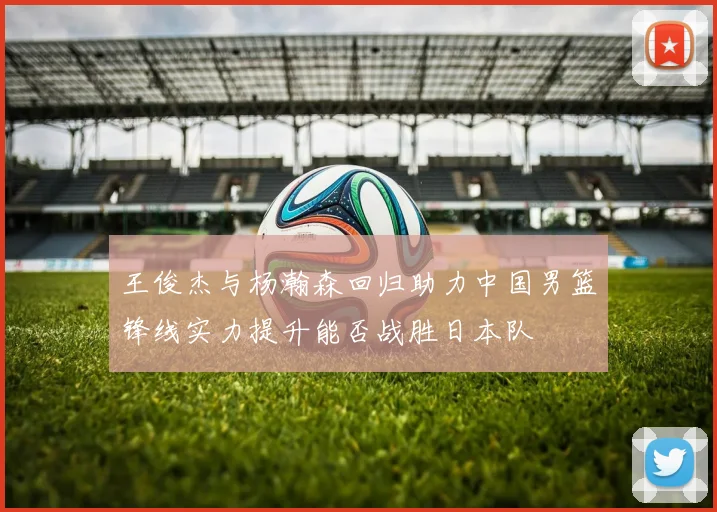 王俊杰与杨瀚森回归助力中国男篮锋线实力提升能否战胜日本队