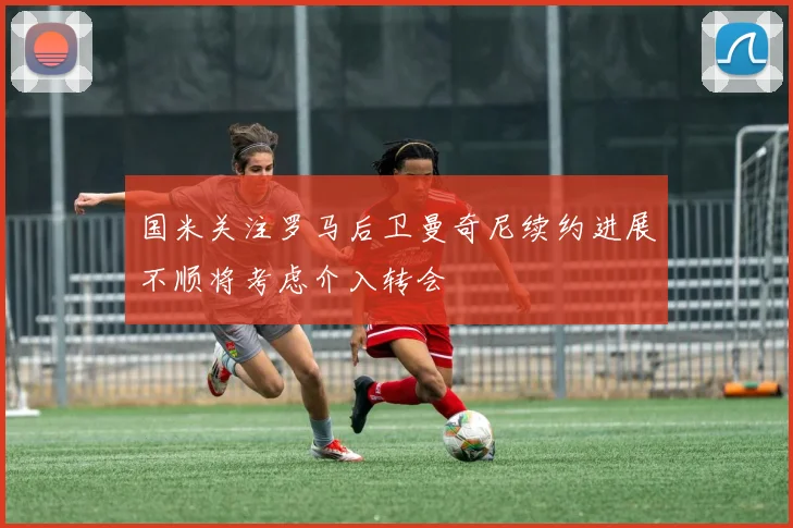 国米关注罗马后卫曼奇尼续约进展不顺将考虑介入转会