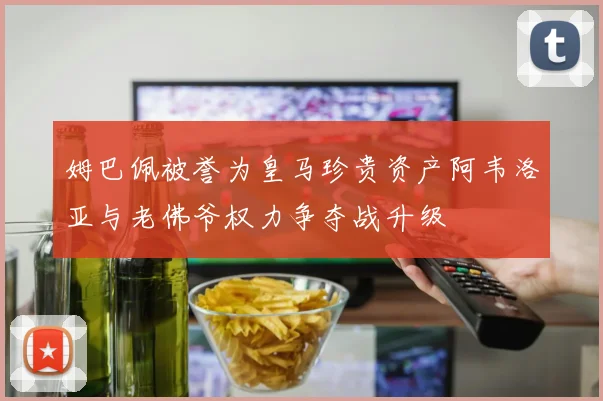姆巴佩被誉为皇马珍贵资产阿韦洛亚与老佛爷权力争夺战升级