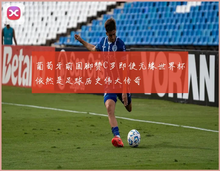 葡萄牙前国脚赞C罗即使无缘世界杯依然是足球历史伟大传奇