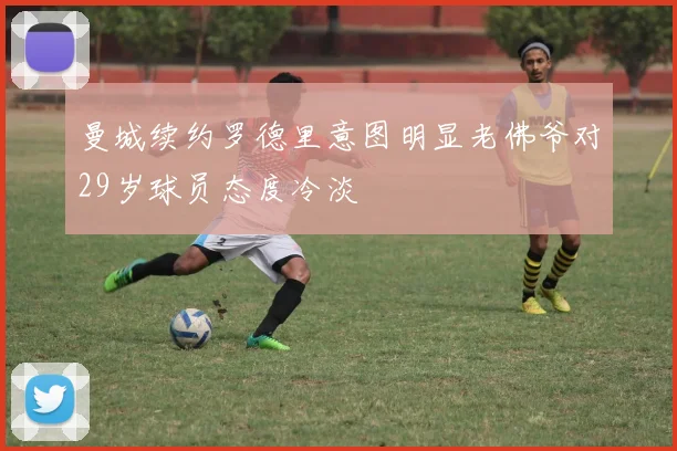 曼城续约罗德里意图明显老佛爷对29岁球员态度冷淡